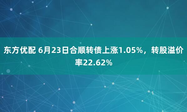 东方优配 6月23日合顺转债上涨1.05%，转股溢价率22.62%