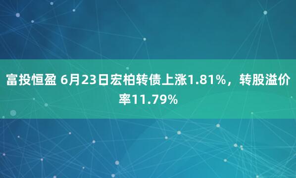 富投恒盈 6月23日宏柏转债上涨1.81%，转股溢价率11.79%