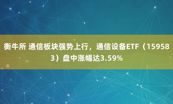 衡牛所 通信板块强势上行，通信设备ETF（159583）盘中涨幅达3.59%