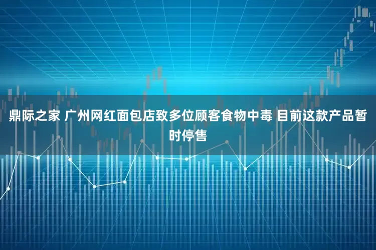 鼎际之家 广州网红面包店致多位顾客食物中毒 目前这款产品暂时停售