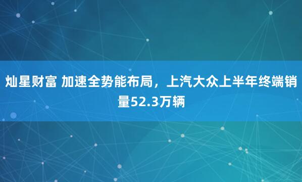 灿星财富 加速全势能布局，上汽大众上半年终端销量52.3万辆