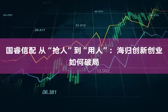 国睿信配 从“抢人”到“用人”：海归创新创业如何破局