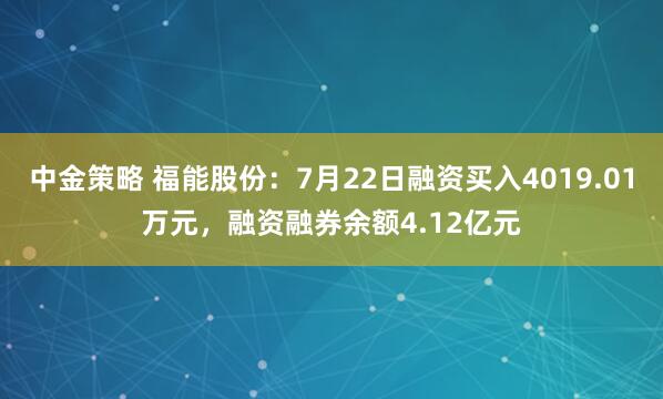 中金策略 福能股份：7月22日融资买入4019.01万元，融资融券余额4.12亿元