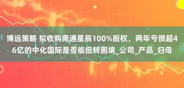 博远策略 拟收购南通星辰100%股权，两年亏损超46亿的中化国际是否能扭转困境_公司_产品_归母