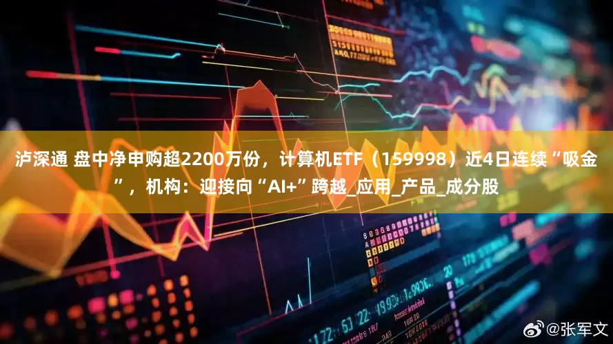 泸深通 盘中净申购超2200万份，计算机ETF（159998）近4日连续“吸金”，机构：迎接向“AI+”跨越_应用_产品_成分股