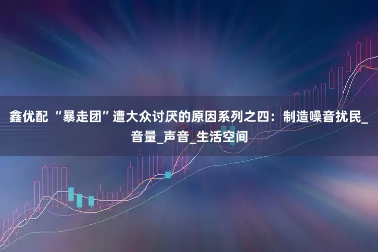 鑫优配 “暴走团”遭大众讨厌的原因系列之四：制造噪音扰民_音量_声音_生活空间