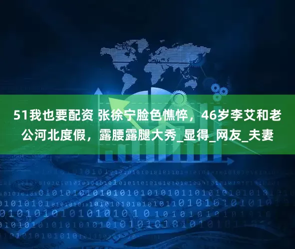 51我也要配资 张徐宁脸色憔悴，46岁李艾和老公河北度假，露腰露腿大秀_显得_网友_夫妻