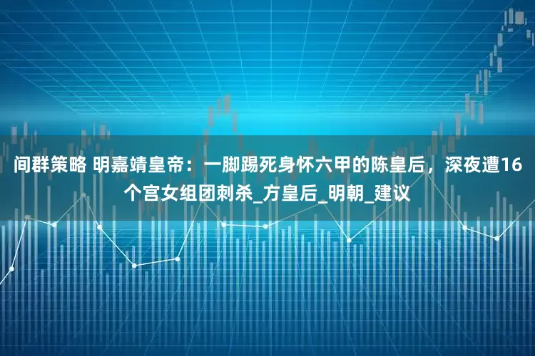 间群策略 明嘉靖皇帝：一脚踢死身怀六甲的陈皇后，深夜遭16个宫女组团刺杀_方皇后_明朝_建议