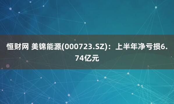 恒财网 美锦能源(000723.SZ)：上半年净亏损6.74亿元