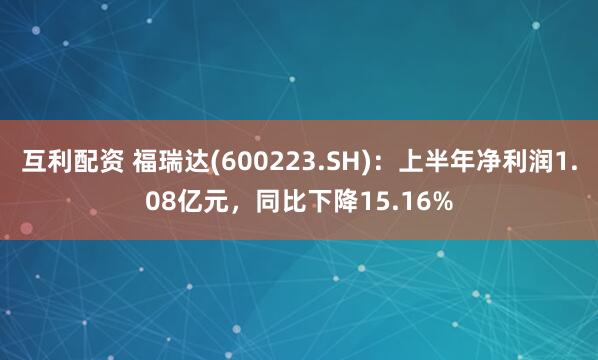互利配资 福瑞达(600223.SH)：上半年净利润1.08亿元，同比下降15.16%