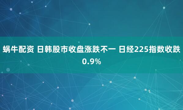 蜗牛配资 日韩股市收盘涨跌不一 日经225指数收跌0.9%