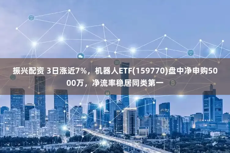 振兴配资 3日涨近7%，机器人ETF(159770)盘中净申购5000万，净流率稳居同类第一
