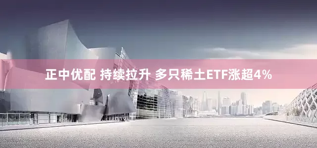 正中优配 持续拉升 多只稀土ETF涨超4%