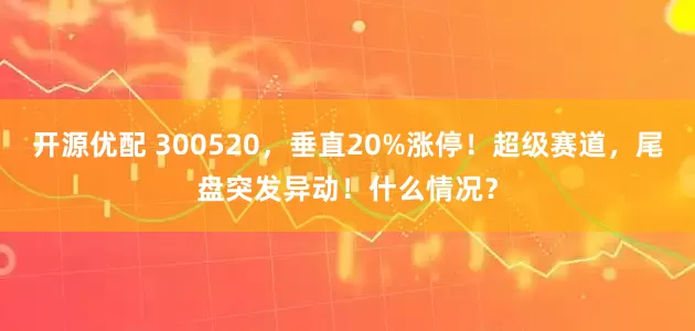 开源优配 300520，垂直20%涨停！超级赛道，尾盘突发异动！什么情况？