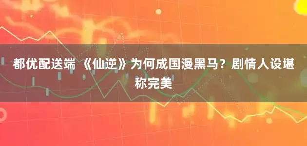 都优配送端 《仙逆》为何成国漫黑马？剧情人设堪称完美